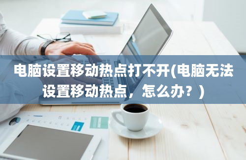 电脑设置移动热点打不开(电脑无法设置移动热点，怎么办？)