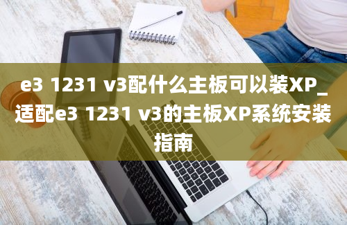 e3 1231 v3配什么主板可以装XP_适配e3 1231 v3的主板XP系统安装指南