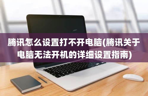 腾讯怎么设置打不开电脑(腾讯关于电脑无法开机的详细设置指南)