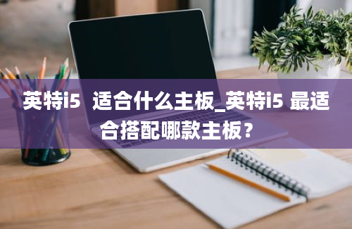 英特i5  适合什么主板_英特i5 最适合搭配哪款主板？