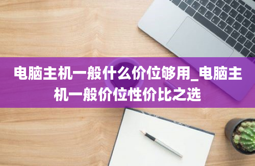 电脑主机一般什么价位够用_电脑主机一般价位性价比之选