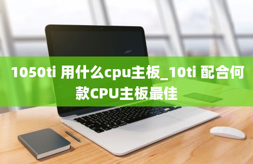 1050ti 用什么cpu主板_10ti 配合何款CPU主板最佳