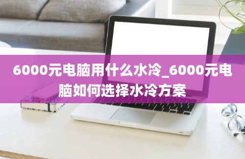 6000元电脑用什么水冷_6000元电脑如何选择水冷方案