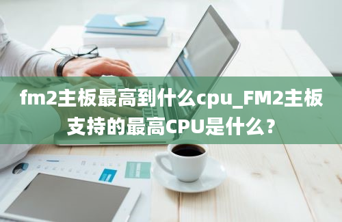 fm2主板最高到什么cpu_FM2主板支持的最高CPU是什么？
