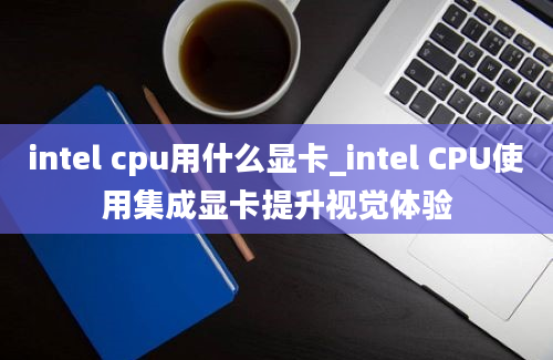 intel cpu用什么显卡_intel CPU使用集成显卡提升视觉体验