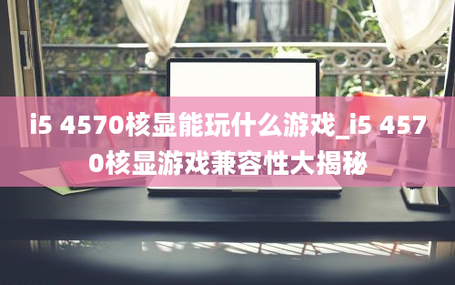 i5 4570核显能玩什么游戏_i5 4570核显游戏兼容性大揭秘