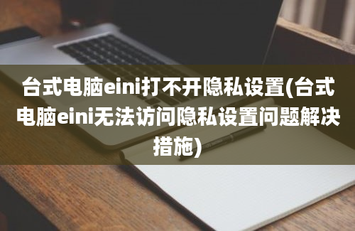 台式电脑eini打不开隐私设置(台式电脑eini无法访问隐私设置问题解决措施)