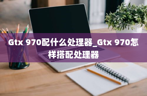 Gtx 970配什么处理器_Gtx 970怎样搭配处理器