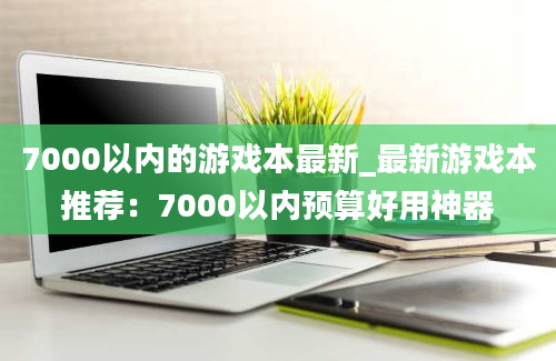 7000以内的游戏本最新_最新游戏本推荐：7000以内预算好用神器