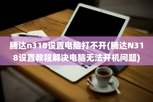 腾达n318设置电脑打不开(腾达N318设置教程解决电脑无法开机问题)