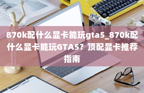 870k配什么显卡能玩gta5_870k配什么显卡能玩GTA5？顶配显卡推荐指南