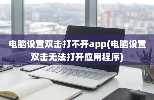 电脑设置双击打不开app(电脑设置双击无法打开应用程序)