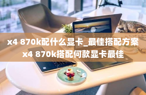 x4 870k配什么显卡_最佳搭配方案x4 870k搭配何款显卡最佳