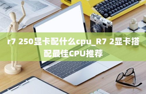 r7 250显卡配什么cpu_R7 2显卡搭配最佳CPU推荐