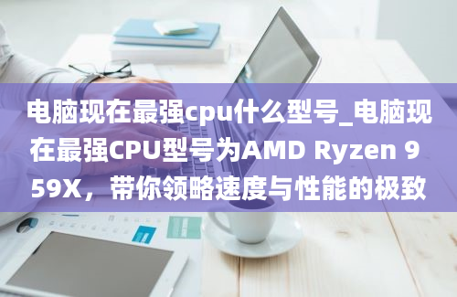 电脑现在最强cpu什么型号_电脑现在最强CPU型号为AMD Ryzen 9 59X，带你领略速度与性能的极致