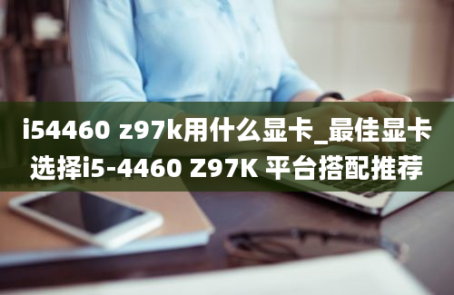 i54460 z97k用什么显卡_最佳显卡选择i5-4460 Z97K 平台搭配推荐