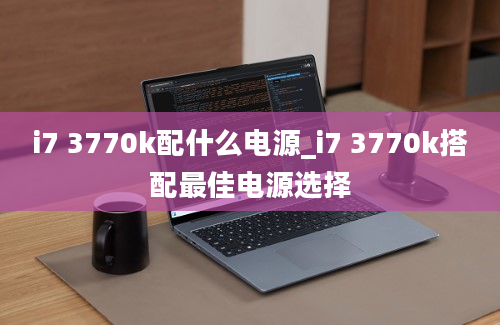 i7 3770k配什么电源_i7 3770k搭配最佳电源选择