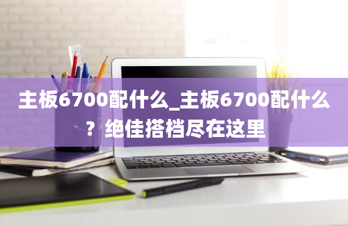 主板6700配什么_主板6700配什么？绝佳搭档尽在这里