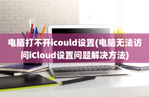 电脑打不开icould设置(电脑无法访问iCloud设置问题解决方法)