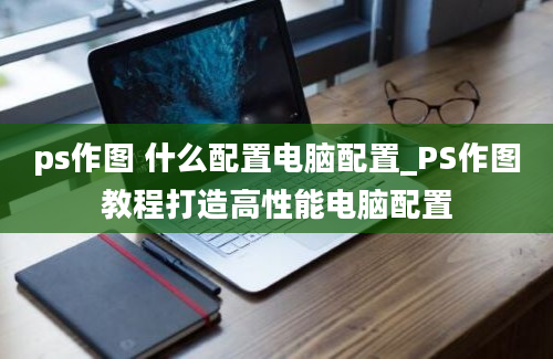 ps作图 什么配置电脑配置_PS作图教程打造高性能电脑配置