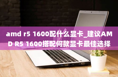 amd r5 1600配什么显卡_建议AMD R5 1600搭配何款显卡最佳选择