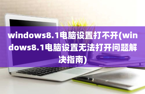 windows8.1电脑设置打不开(windows8.1电脑设置无法打开问题解决指南)