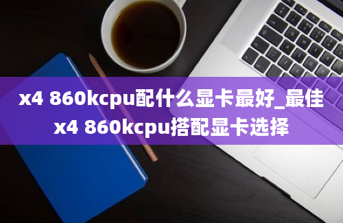 x4 860kcpu配什么显卡最好_最佳x4 860kcpu搭配显卡选择