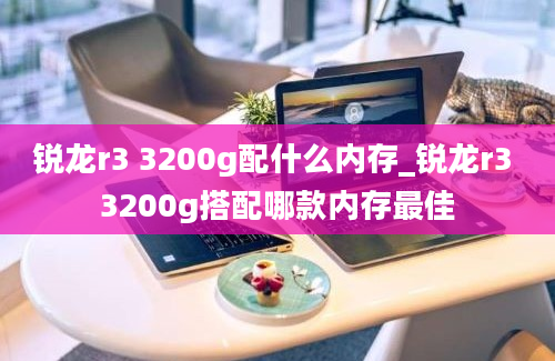 锐龙r3 3200g配什么内存_锐龙r3 3200g搭配哪款内存最佳