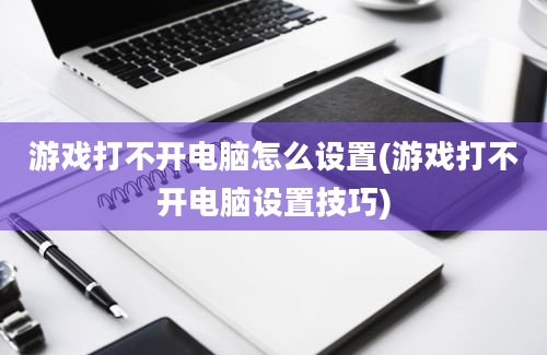 游戏打不开电脑怎么设置(游戏打不开电脑设置技巧)