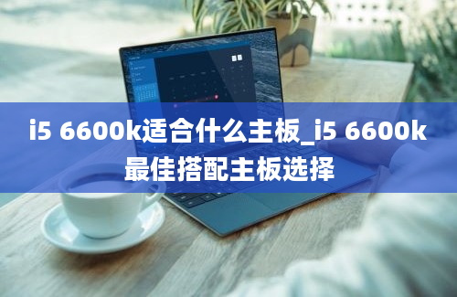 i5 6600k适合什么主板_i5 6600k最佳搭配主板选择