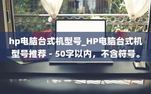 hp电脑台式机型号_HP电脑台式机型号推荐 - 50字以内，不含符号。