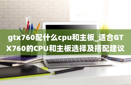 gtx760配什么cpu和主板_适合GTX760的CPU和主板选择及搭配建议