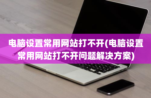 电脑设置常用网站打不开(电脑设置常用网站打不开问题解决方案)