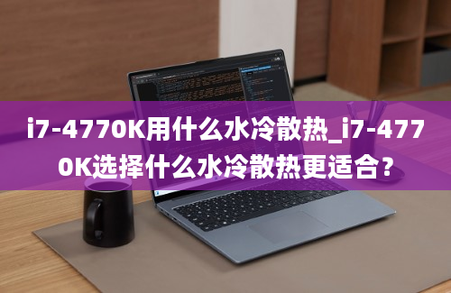 i7-4770K用什么水冷散热_i7-4770K选择什么水冷散热更适合？