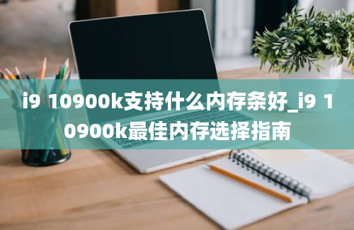 i9 10900k支持什么内存条好_i9 10900k最佳内存选择指南