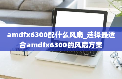 amdfx6300配什么风扇_选择最适合amdfx6300的风扇方案