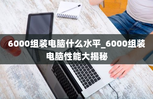 6000组装电脑什么水平_6000组装电脑性能大揭秘