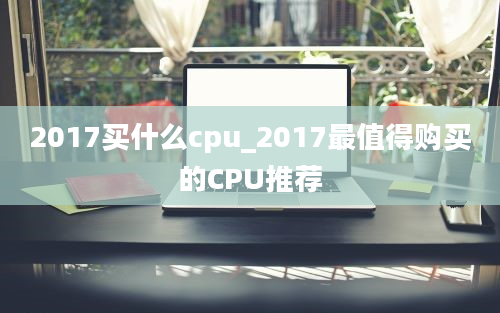2017买什么cpu_2017最值得购买的CPU推荐