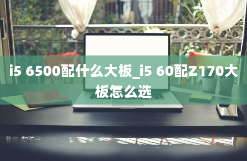 i5 6500配什么大板_i5 60配Z170大板怎么选