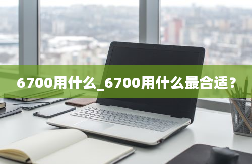 6700用什么_6700用什么最合适？