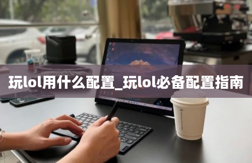 玩lol用什么配置_玩lol必备配置指南