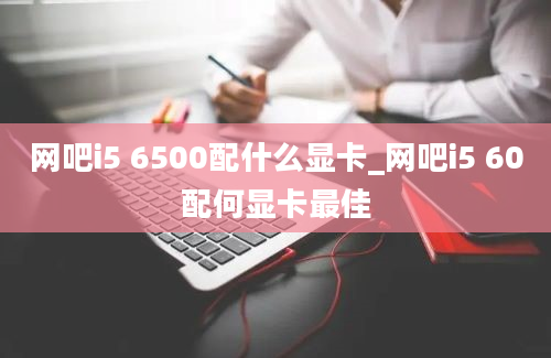 网吧i5 6500配什么显卡_网吧i5 60配何显卡最佳