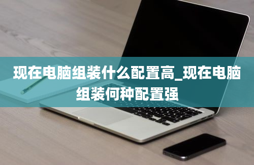 现在电脑组装什么配置高_现在电脑组装何种配置强