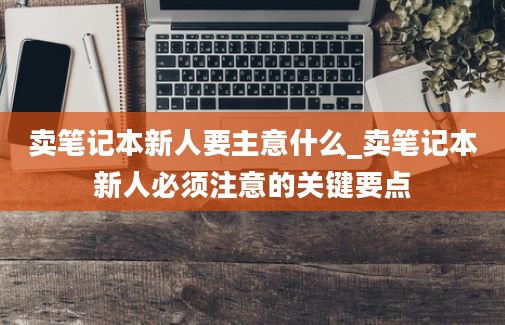 卖笔记本新人要主意什么_卖笔记本新人必须注意的关键要点