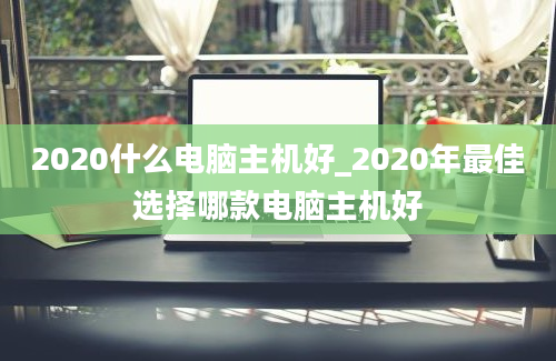 2020什么电脑主机好_2020年最佳选择哪款电脑主机好