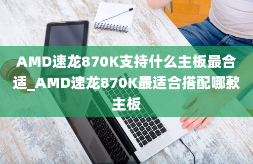 AMD速龙870K支持什么主板最合适_AMD速龙870K最适合搭配哪款主板