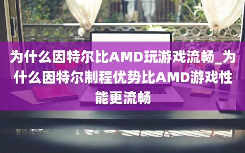 为什么因特尔比AMD玩游戏流畅_为什么因特尔制程优势比AMD游戏性能更流畅