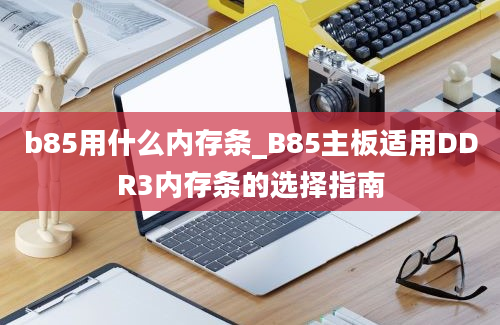 b85用什么内存条_B85主板适用DDR3内存条的选择指南