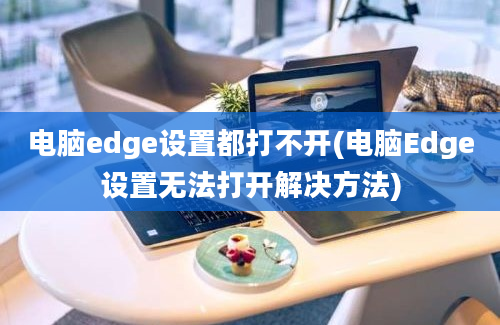 电脑edge设置都打不开(电脑Edge设置无法打开解决方法)