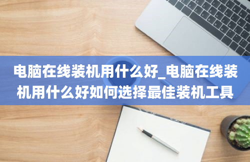 电脑在线装机用什么好_电脑在线装机用什么好如何选择最佳装机工具